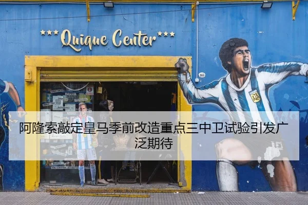 阿隆索敲定皇马季前改造重点三中卫试验引发广泛期待