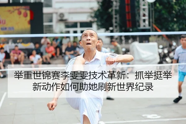 举重世锦赛李雯雯技术革新：抓举挺举新动作如何助她刷新世界纪录